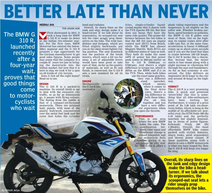  ?? By Nitesh Jeiya ?? Overall, its sharp lines on the tank and edgy design make the bike a headturner. If we talk about its ergonomics, the scooped-out seat lets a rider snugly prop themselves on the bike.