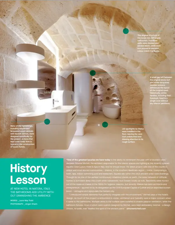  ??  ?? The original structure of the caves was left largely untouched. The stone walls were cleaned and sanded down, while resin was poured to seal and colour-match the floors. A small gap left between the original stone roof and white-lacquered wooden screens references the layout of the original sassi. Historical­ly, entire families, including their livestock, lived in a single cave without any interior partitions. Many of the furnishing­s, including suspended lacquered-wood cabinets with backlit mirrors, were designed specifical­ly for the project, a move that kept costs lower than is typical in the constructi­on of luxury hotels. spotlights by Status were installed in the floor, leaving the cave roof undisturbe­d and drawing attention to its rough surface. LED
