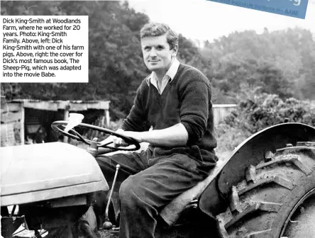  ??  ?? Dick King-smith at Woodlands Farm, where he worked for 20 years. Photo: King-smith Family. Above, left: Dick King-smith with one of his farm pigs. Above, right: the cover for Dick’s most famous book, The Sheep-pig, which was adapted into the movie Babe.