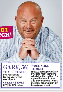  ?? ?? GARY, 56 VITAL STATISTICS I’VE been single for five years, with no children. CURRENT ROLE DISTRIBUTI­ON driver. WOULD LIKE TO MEET IT’S ALL about personalit­y. I want to meet someone who is bubbly and fun. I’m a great believer in fate and am convinced I won’t meet my dream girl in my hometown of York.