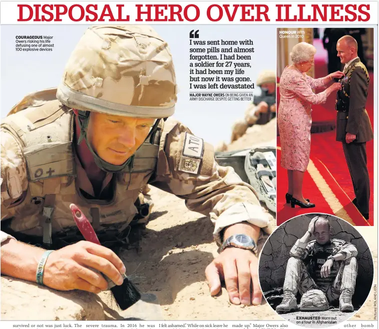  ??  ?? COURAGEOUS Major Owers risking his life defusing one of almost 100 explosive devices HONOUR With Queen in 2010 EXHAUSTED Worn out on a tour in Afghanista­n