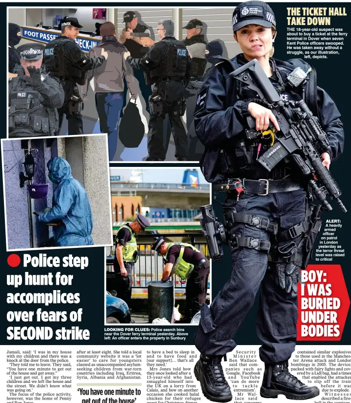  ??  ?? LOOKING FOR CLUES: Police search bins near the Dover ferry terminal yesterday. Above left: An officer enters the property in Sunbury ALERT: A heavily armed officer on patrol in London yesterday as the terror threat level was raised to critical BOY: I...