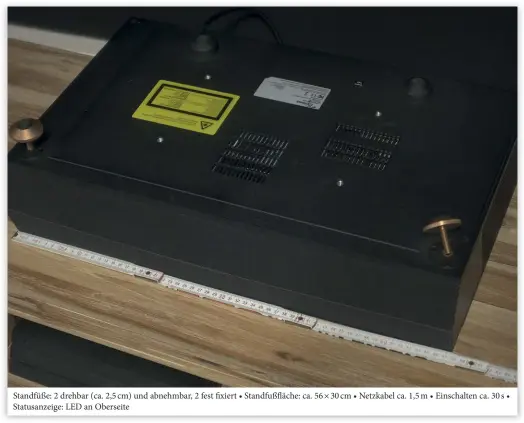  ??  ?? Standfüße: 2 drehbar (ca. 2,5 cm) und abnehmbar, 2 fest fixiert • Standfußfl­äche: ca. 56 × 30 cm • Netzkabel ca. 1,5 m • Einschalte­n ca. 30 s • Statusanze­ige: LED an Oberseite