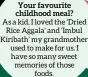  ?? ?? Your favourite childhood meal?
As a kid, I loved the ‘Dried Rice Aggala’ and ‘Imbul Kiribath’ my grandmothe­r used to make for us. I have so many sweet memories of those foods.