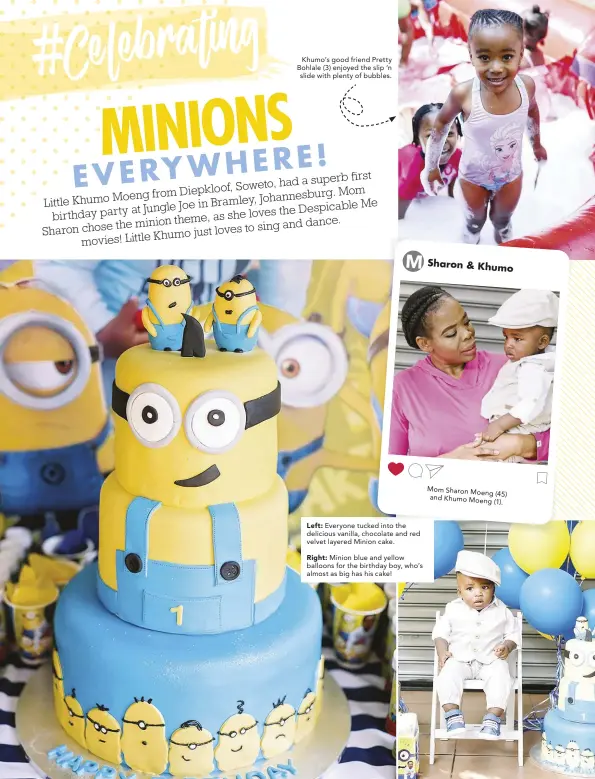  ??  ?? Khumo’s good friend Pretty Bohlale (3) enjoyed the slip ‘n slide with plenty of bubbles.
Left: Everyone tucked into the delicious vanilla, chocolate and red velvet layered Minion cake.
Right: Minion blue and yellow balloons for the birthday boy, who’s almost as big has his cake! Sharon & Khumo
Mom Sharon Moeng (45) and Khumo Moeng (1).