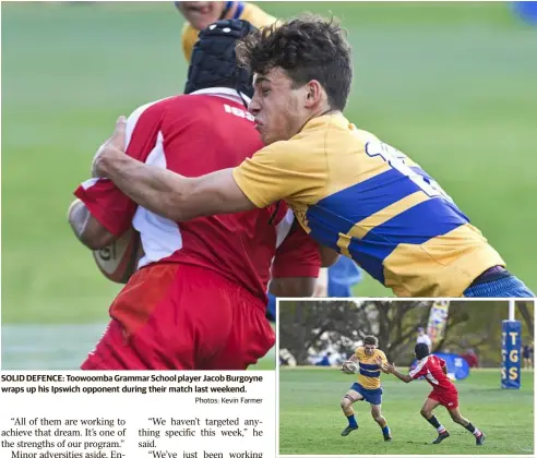  ?? Photos: Kevin Farmer ?? SOLID DEFENCE: Toowoomba Grammar School player Jacob Burgoyne wraps up his Ipswich opponent during their match last weekend. Mitchell Bourke (left) was incorrectl­y identified as another player earlier this week. The Chronicle apologises for the error.