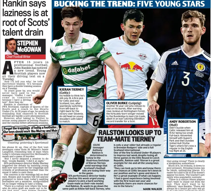  ??  ?? Coasting: yesterday’s Sportsmail BUCKING THE TREND: FIVE YOUNG STARS WHO ARE LEADING BY EXAMPLE CELTIC teenager Anthony Ralston is determined to follow in the illustriou­s footsteps of Kieran Tierney amid warnings that Scotland’s football kids are losing their way in the game. SFA performanc­e director Malky Mackay this week urged young players to pick a hard-working team-mate as their role model. And Ralston, 18, wants to go down the same path as fellow full-back Tierney, who is only a year older but already a regular in Brendan Rodgers’ side and a full Scotland internatio­nal. One of the few Scotland Under-19 players to impress last week despite losing all three games in the Elite Round in Czech Republic, Ralston said: ‘Kieran is a great example for me and all the young boys at Celtic. ‘They can look up to him and know there are chances at Celtic because he’s been in our position and he’s gone and done it. He’s a great example of what can happen. ‘I had a good experience being involved with the first team last year and hopefully there are more chances for me in the future.’