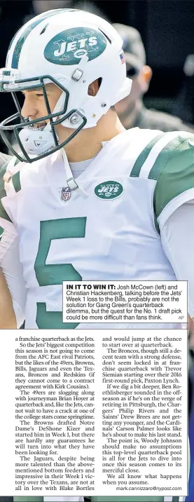  ?? AP ?? IN IT TO WIN IT: Josh McCown (left) and Christian Hackenberg, talking before the Jets’ Week 1 loss to the Bills, probably are not the solution for Gang Green’s quarterbac­k dilemma, but the quest for the No. 1 draft pick could be more difficult than...