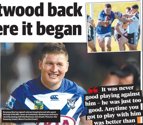  ??  ?? Runaway Bay has signed veteran Greg Eastwood who spent the bulk of his NRL career at Canterbury-Bankstown and more recently playing with the Newtown Jets (inset). Pictures: Alix Sweeney (main), Mario Facchini (inset)