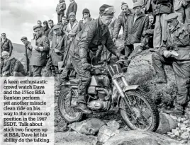  ??  ?? A keen enthusiast­ic crowd watch Dave and the 175cc BSA Bantam perform yet another miracle clean ride on his way to the runner-up position in the 1967 SSDT. Talk about stick two fingers up at BSA, Dave let his ability do the talking.