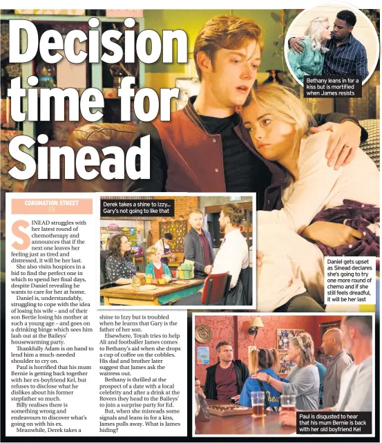  ??  ?? Derek takes a shine to Izzy... Gary’s not going to like that Bethany leans in for a kiss but is mortified when James resists Daniel gets upset as Sinead declares she’s going to try one more round of chemo and if she still feels dreadful, it will be her last Paul is disgusted to hear that his mum Bernie is back with her old boyfriend Kel