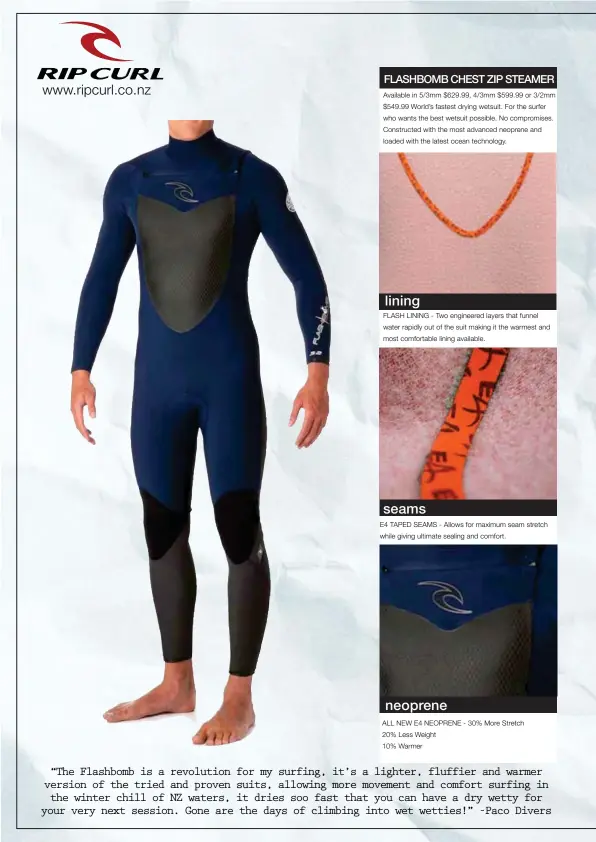  ??  ?? “The Flashbomb is a revolution for my surfing, it’s a lighter, fluffier and warmer version of the tried and proven suits, allowing more movement and comfort surfing in the winter chill of NZ waters, it dries soo fast that you can have a dry wetty for...