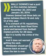  ??  ?? WALLY DOWNES had a punt on five matches between November 30, 2013 and January 30, 2014.
Downes (below) had three bets on games between March 16 and July 12 of this year.
It is a breach of FA regulation­s, sure, and he has been fined three grand and banned from footballre­lated activity for 28 days.
But it is hardly the crime of the century.
And it does not warrant nt getting the sack.
Wimbledon should get
Downes back on board when the ban is over.
a