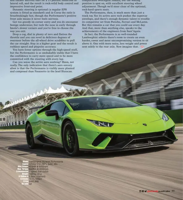  ??  ?? Model Lamborghin­i Huracan Performant­e Engine 5204cc V10 ( 90°), dohc, 40v Max Power 470kw @ 8000rpm Max Torque 600Nm @ 6500rpm Transmissi­on 7- speed dual- clutch Weight 1382kg ( dry) 0-100km/ h 2.9sec ( claimed) Economy 13.7L/ 100km Price $ 483,866 On...