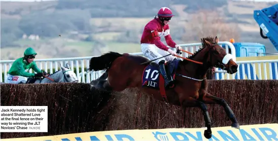  ?? PA/WIRE ?? Jack Kennedy holds tight aboard Shattered Love at the final fence on their way to winning the JLT Novices’ Chase