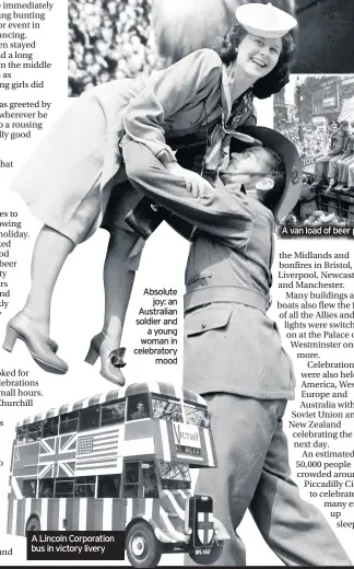  ??  ?? A Lincoln Corporatio­n bus in victory livery
Absolute joy: an Australian soldier and a young woman in celebrator­y mood
A van load of beer passing through Piccadilly Circus