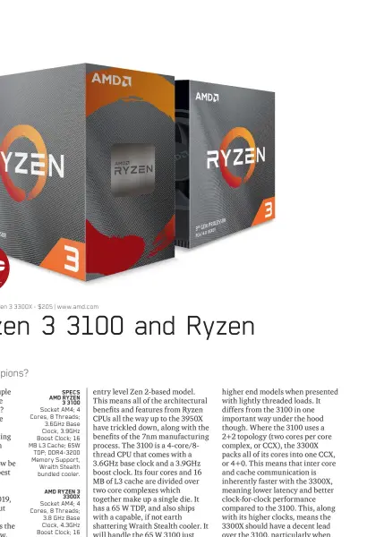  ??  ?? SPECS AMD RYZEN 3 3100 Socket AM4; 4 Cores, 8 Threads; 3.6GHz Base Clock, 3.9GHz Boost Clock; 16 MB L3 Cache; 65W TDP; DDR4-3200 Memory Support, Wraith Stealth bundled cooler.
AMD RYZEN 3 3300X Socket AM4; 4 Cores, 8 Threads; 3.8 GHz Base Clock, 4.3GHz Boost Clock; 16 MB L3 Cache; 65W TDP; DDR4-3200 Memory Support, Wraith Stealth bundled cooler.