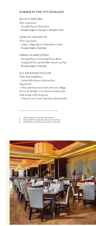 ??  ?? SUMMER IN THE CITY PACKAGES:
DO NOT DISTURB
(For 2 persons)
- Overnight Stay at a Deluxe Room
- Breakfast Buffet at Cafe Eight or Breakfast in Bed
OASIS IN THE SOUTH
(For 2 persons)
- 3 Days, 2 Nights Stay at a Deluxe Room or Suite - Breakfast Buffet at Cafe Eight
URBAN GLAMPCATIO­N
- Overnight Stay at 2 Connecting Premier Rooms - Camping Tent Set-up with Kiddie Amenities and Toys - Breakfast Buffet at Cafe Eight
ALL PACKAGES INCLUDE
THE FOLLOWING:
- Limited Hello Summer Collection Items
(bag and hat)
- Choice of premium movie tickets with snacks, Happy Hour at the Deck Bar, or two Summer Cocktails at the Lobby Lounge, all for two persons
- A chance to win 2 round-trip tickets to Kota Kinabalu The hotel pool is an oasis of fun and relaxation
Crimson Hotel is a perfect venue for your next staycation Cafe Eight has a wide selection of cuisines to choose from