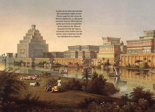  ??  ?? A partir de los descubrimi­entos del arqueólogo inglés Austen Henry Layard en las ruinas de Nínive y Babilonia, un dibujante anónimo trazó en 1853 esta litografía que recrea el esplendor de los palacios de Nimrud. Situada al borde del Tigris y conocida como Kalkhu por los asirios, esta ciudad fue una de las capitales de su imperio.