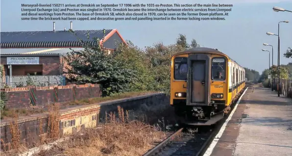  ??  ?? Merseyrail-liveried 150211 arrives at Ormskirk on September 17 1996 with the 1035 ex-Preston. This section of the main line between Liverpool Exchange (sic) and Preston was singled in 1970. Ormskirk became the interchang­e between electric services from Liverpool and diesel workings from Preston. The base of Ormskirk SB, which also closed in 1970, can be seen on the former Down platform. At some time the brickwork had been capped, and decorative green and red panelling inserted in the former locking room windows.