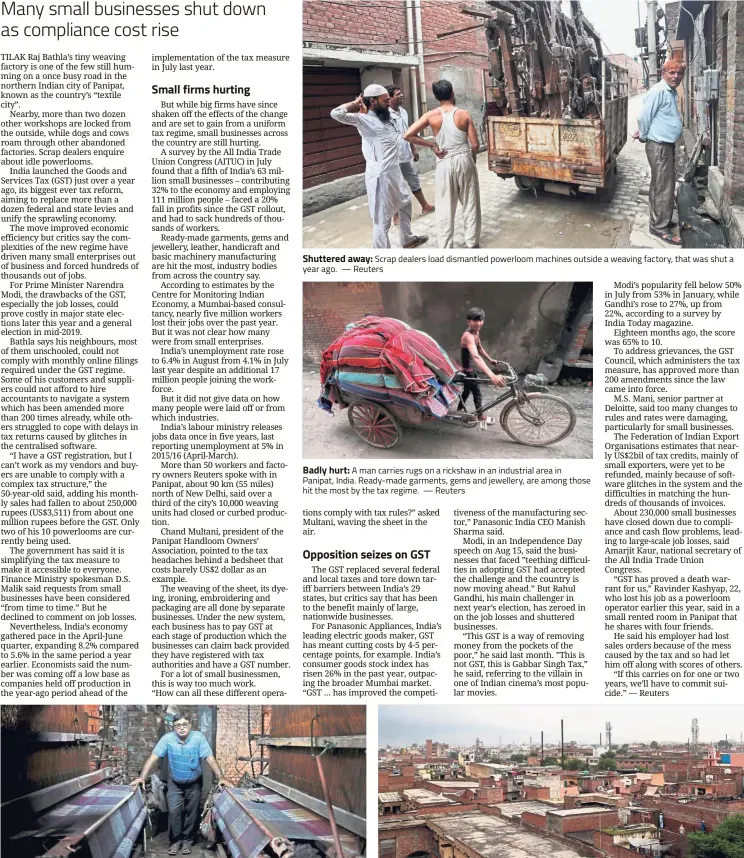  ??  ?? Shuttered away: Scrap dealers load dismantled powerloom machines outside a weaving factory, that was shut a year ago. — Reuters Badly hurt: A man carries rugs on a rickshaw in an industrial area in Panipat, India. Ready-made garments, gems and jewellery, are among those hit the most by the tax regime. — Reuters Falling fortunes: Bathla’s tiny weaving factory is one of the few still humming but his monthly sales had fallen to about 250,000 rupees ($3,511) from about one million rupees before the GST. — Reuters On the way down: A view of an industrial area in Panipat, India. A fifth of India’s 63 million small businesses faced a 20% fall in profits since the GST rollout. — Reuters