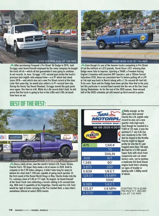  ??  ?? After purchasing Firepunk’s Pro Street ’06 Dodge in 2018, Josh Scruggs soon found himself employed by the same company he bought the truck off of—which all but guaranteed it was going to continue to set records. In June, Scruggs’ 4.92-second pass broke the truck’s previous best eighth-mile elapsed time—a 4.97 which had stood since 2018—and which also set a new Pro Street record at the time. Later that same day, he would also collect a 4.91-second time slip. During the Rocky Top Diesel Shootout, Scruggs moved the goal posts once again, this time to 4.86. While his 4.86 record didn’t hold, he did prove that the truck is going to live in the 4.80s and 4.90s (at least) from here on out.
Once a daily driver, now the world’s fastest 6.0L Power Stroke, Charlie Fish’s ’05 Super Duty made a lot of waves in 2020. Built to compete in the 5.90 Index category, it didn’t take long for many to believe his short bed F-250 was capable of going much quicker. At the first round of the Diesel World Drags in May, Charlie broke into the 5’s, running a best of 5.85 at 117 mph. By August, he found himself at the Texas Truck Jam collecting a record-setting 5.63-second time slip. With mid-5 capability at his fingertips, Charlie and his 6.0L Ford would be right at home running in the Pro Limited field, a class that’s sometimes offered at select ODSS events.
Even though it’s one of the heavier trucks competing in Pro Street (if not the heftiest) at 4,815 pounds, Derek Rose’s Ucc-winning blue Dodge never fails to impress. Sporting a TH400, a Freedom Racing Engine’s Cummins with massive DDP injectors, and a 102mm Forced Inductions GT55, Rose ran consistent low 5’s before pulling off a 4.99 at 146 mph way back in March (along with a 1.24-second 60-foot hit). To be sure, Rose and his Dodge have been quicker than that in the past, but this particular 4-second blast earned him the win at the Sun Coast Spring Shakedown. As for the rest of the 2020 season, Rose missed half of the ODSS schedule yet still wound up third overall in points.
Oddly enough, on the same pass that earned Charlie the 6.0L eighth-mile record he also set a new quarter-mile high mark. Even though he coasted to a 9.069 at 125 mph, it was the quickest E.T. any 6.0L has ever mustered in the 1320. Had he stayed in the throttle, Charlie might’ve dipped pretty far into the 8’s and trapped more than 150 mph. Not bad for a 5,100-pound Super Duty with stock front suspension and cut-down factory coils, not to mention a moderate Kill Devil Diesel engine build that’s showing no signs of trouble in dealing with 1,500hp worth of abuse.