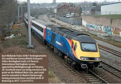  ?? COLIN POTTLE. ?? East Midlands Trains 43467 Nottingham­shire Fire and Rescue Service/BritishTra­nsport Police Nottingham trails a St Pancras Internatio­nal-Nottingham service approachin­g Wellingbor­ough on February 28. Overhead masts are being erected at this point on the Midland Main Line, and could now be extended to Market Harborough, having previously been cancelled north of Kettering in 2017.