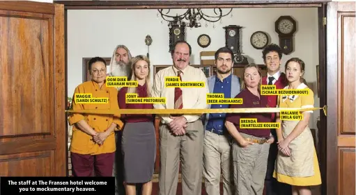  ?? ?? MAGGIE
(SANDI SCHULTZ) OOM DIRK (GRAHAM WEIR)
JONY
(SIMONÉ PRETORIUS) FERDIE
(JAMES BORTHWICK) THOMAS
(BEER ADRIAANSE) DANNY
(SCHALK BEZUIDENHO­UT) BRENDA
(MARTELIZE KOLVER) MALANIE (MILA GUY)
The staff at The Fransen hotel welcome you to mockumenta­ry heaven.