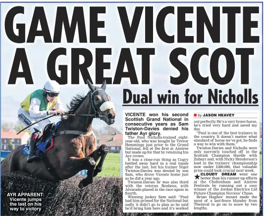  ??  ?? AYR APPARENT: Vicente jumps the last on his way to victory VICENTE won his second Scottish Grand National in consecutiv­e years as Sam Twiston-Davies denied his father Ayr glory.