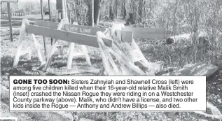 ?? ?? GONE TOO SOON: Sisters Zahnyiah and Shawnell Cross (left) were among five children killed when their 16-year-old relative Malik Smith (inset) crashed the Nissan Rogue they were riding in on a Westcheste­r County parkway (above). Malik, who didn’t have a license, and two other kids inside the Rogue — Anthony and Andrew Billips — also died.