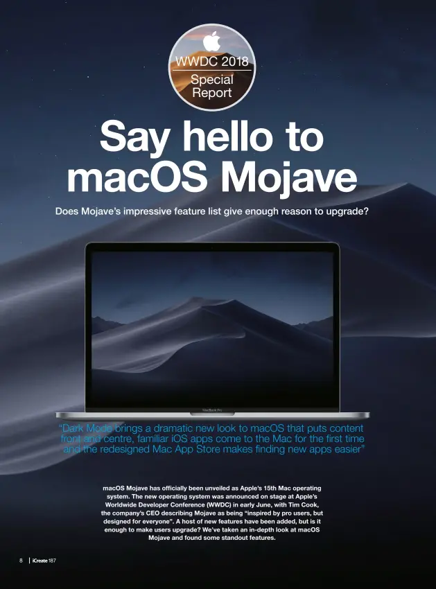  ??  ?? macos Mojave has officially been unveiled as Apple’s 15th Mac operating system. The new operating system was announced on stage at Apple’s Worldwide Developer Conference (WWDC) in early June, with Tim Cook, the company’s CEO describing Mojave as being “inspired by pro users, but designed for everyone”. A host of new features have been added, but is it enough to make users upgrade? We’ve taken an in-depth look at macos Mojave and found some standout features. “Dark Mode brings a dramatic new look to macos that puts content front and centre, familiar IOS apps come to the Mac for the first time and the redesigned Mac App Store makes finding new apps easier”