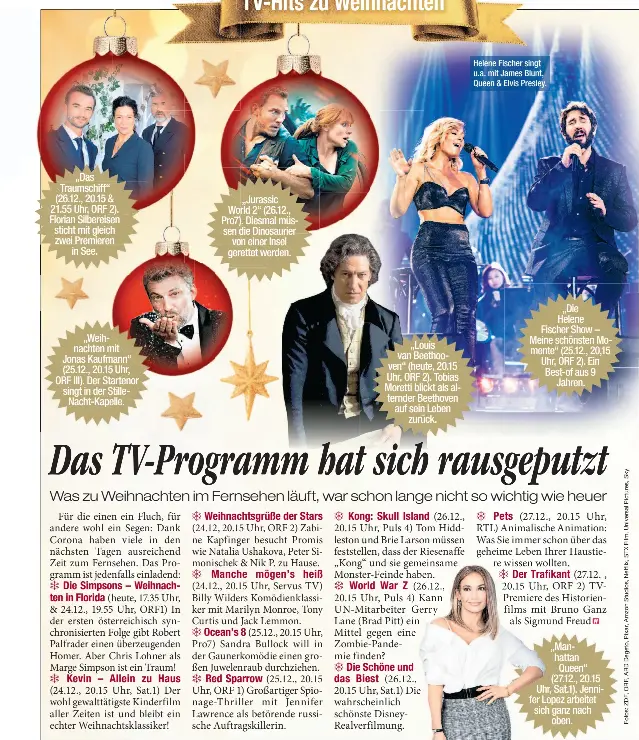  ??  ?? „Das Traumschif­f“(26.12., 20.15 & 21.55 Uhr, ORF 2). Florian Silbereise­n sticht mit gleich zwei Premieren in See.
„Weihnachte­n mit Jonas Kaufmann“(25.12., 20.15 Uhr, ORF III). Der Startenor singt in der Stillenach­t-kapelle.
„Jurassic World 2“(26.12., Pro7). Diesmal müssen die Dinosaurie­r von einer Insel gerettet werden.
„Louis van Beethooven“(heute, 20.15 Uhr, ORF 2). Tobias Moretti blickt als alternder Beethoven auf sein Leben zurück.
Helene Fischer singt u.a. mit James Blunt, Queen & Elvis Presley.
„Die Helene Fischer Show – Meine schönsten Momente“(25.12., 20,15 Uhr, ORF 2). Ein Best-of aus 9 Jahren.
„Manhattan Queen“(27.12., 20.15 Uhr, Sat.1). Jennifer Lopez arbeitet sich ganz nach oben.