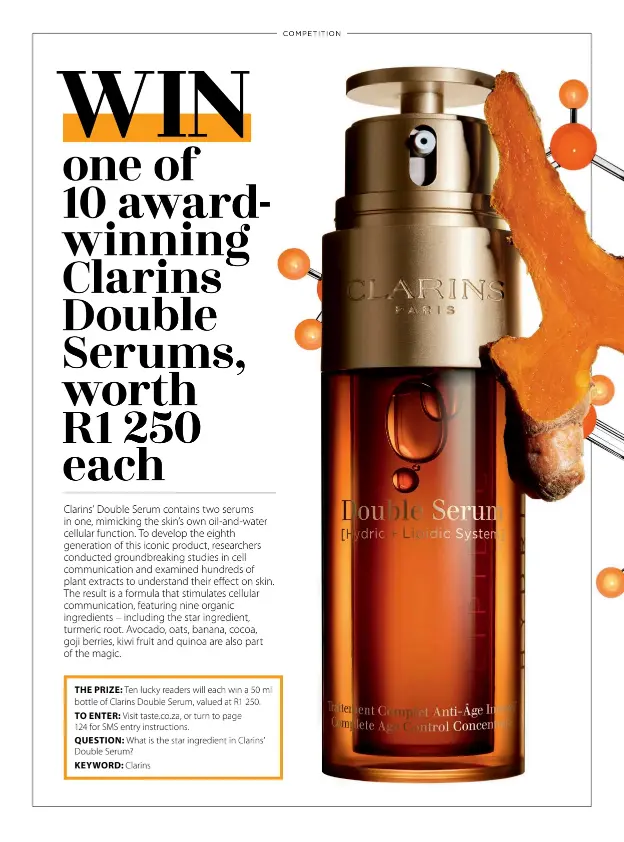  ??  ?? THE PRIZE: Ten lucky readers will each win a 50 ml bottle of Clarins Double Serum, valued at R1 250. TO ENTER: Visit taste.co.za, or turn to page124 for SMS entry instructio­ns.QUESTION: What is the star ingredient in Clarins’ Double Serum?KEYWORD: Clarins