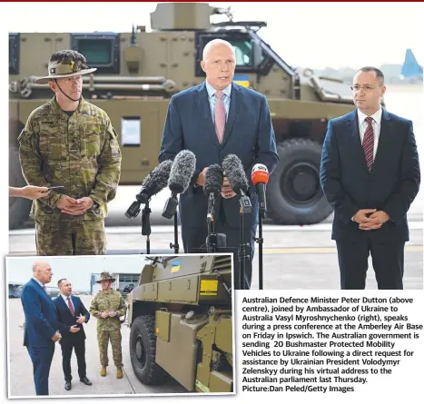  ?? Picture:Dan Peled/Getty Images ?? Australian Defence Minister Peter Dutton (above centre), joined by Ambassador of Ukraine to Australia Vasyl Myroshnych­enko (right), speaks during a press conference at the Amberley Air Base on Friday in Ipswich. The Australian government is sending 20 Bushmaster Protected Mobility Vehicles to Ukraine following a direct request for assistance by Ukrainian President Volodymyr Zelenskyy during his virtual address to the Australian parliament last Thursday.