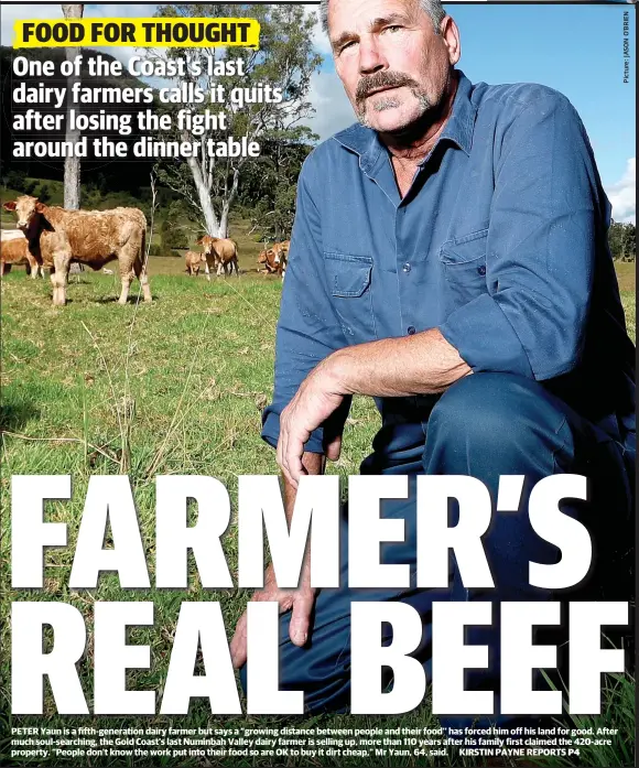  ??  ?? PETER Yaun is a fifth-generation dairy farmer but says a “growing distance between people and their food’’ has forced him off his land for good. After much soul-searching, the Gold Coast’s last Numinbah Valley dairy farmer is selling up, more than 110 years after his family first claimed the 420-acre property. “People don’t know the work put into their food so are OK to buy it dirt cheap,” Mr Yaun, 64, said.