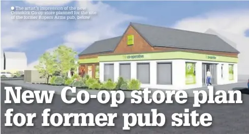  ?? The artist’s impression of the new Ormskirk Co-op store planned for the site of the former Ropers Arms pub, below ??