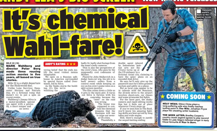  ??  ?? MILE 22 (18) TRIGGER HAPPY: Mark as the special forces leader Glenn Close plays a long-suffering wife who finally reaches boiling point in Jonathan Pryce plays her cheating writer husband. Bradley Cooper’s country music legend agrees to play second fiddle to Lady Gaga’s talented singer in early Oscar-favourite