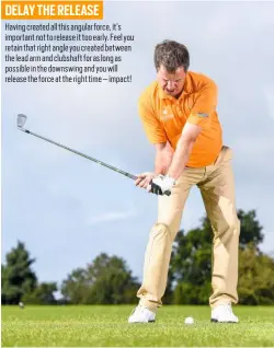  ??  ?? DELAY THE RELEASE Having created all this angular force, it’s important not to release it too early. Feel you retain that right angle you created between the lead arm and clubshaft for as long as possible in the downswing and you will release the force...