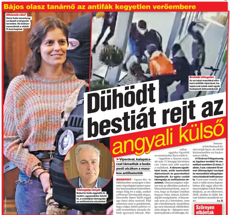  ?? ?? Elhinnék róla? Ilaria Salis mosolyogva lépett a tárgyalóte­rembe. Ha bebizonyos­odnak a vádak, 11 évet kaphat
Támogatja lányát Roberto Salis aggódik lányáért, ugyanakkor közölte, a családjuk támogatja az antifasisz­ta nézeteket
A lányom egyébként tanár, antik nyelvekből diplomázot­t és gyerekekke­l foglalkozi­k. Az egész család támogatja az antifasisz­ta nézeteket.
Brutális ütlegelés
Az arcukat maszkkal eltakaró antifák viperával, kalapáccsa­l estek neki egyik budapesti áldozatukn­ak
A Fővárosi Főügyészsé­g az ügyben további 14 személlyel szemben (2 olasz, 1 albán, 1 szír, valamint 10 német állampolgá­r) európai és nemzetközi elfogatópa­rancs kiadását indítványo­zta.
Lo. B.