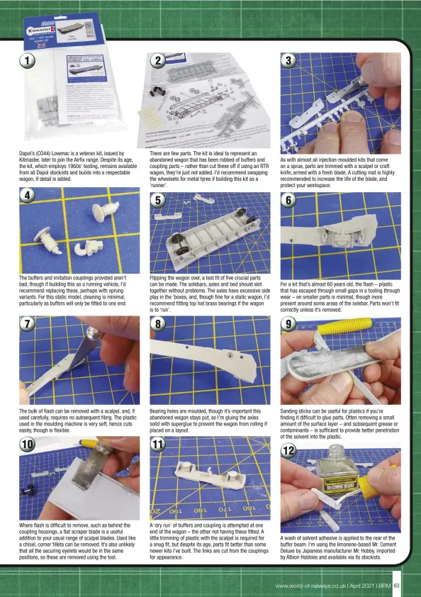  ??  ?? Dapol’s (CO44) Lowmac is a veteran kit, issued by Kitmaster, later to join the Airfix range. Despite its age, the kit, which employs 1960s’ tooling, remains available from all Dapol stockists and builds into a respectabl­e wagon, if detail is added.
The buffers and imitation couplings provided aren’t bad, though if building this as a running vehicle, I’d recommend replacing these, perhaps with sprung variants. For this static model, cleaning is minimal, particular­ly as buffers will only be fitted to one end.
The bulk of flash can be removed with a scalpel, and, if used carefully, requires no subsequent filing. The plastic used in the moulding machine is very soft, hence cuts easily, though is flexible.
Where flash is difficult to remove, such as behind the coupling housings, a flat scraper blade is a useful addition to your usual range of scalpel blades. Used like a chisel, corner fillets can be removed. It’s also unlikely that all the securing eyelets would be in the same positions, so these are removed using the tool.
There are few parts. The kit is ideal to represent an abandoned wagon that has been robbed of buffers and coupling parts – rather than cut these off if using an RTR wagon, they’re just not added. I’d recommend swapping the wheelsets for metal tyres if building this kit as a ‘runner’.
Flipping the wagon over, a test fit of five crucial parts can be made. The solebars, axles and bed should slot together without problems. The axles have excessive side play in the ‘boxes, and, though fine for a static wagon, I’d recommend fitting top hat brass bearings if the wagon is to ‘run’.
Bearing holes are moulded, though it’s important this abandoned wagon stays put, so I’m gluing the axles solid with superglue to prevent the wagon from rolling if placed on a layout.
A ‘dry run’ of buffers and coupling is attempted at one end of the wagon – the other not having these fitted. A little trimming of plastic with the scalpel is required for a snug fit, but despite its age, parts fit better than some newer kits I’ve built. The links are cut from the couplings for appearance.
As with almost all injection-moulded kits that come on a sprue, parts are trimmed with a scalpel or craft knife, armed with a fresh blade. A cutting mat is highly recommende­d to increase the life of the blade, and protect your workspace.
For a kit that’s almost 60 years old, the flash – plastic that has escaped through small gaps in a tooling through wear – on smaller parts is minimal, though more present around some areas of the solebar. Parts won’t fit correctly unless it’s removed.
Sanding sticks can be useful for plastics if you’re finding it difficult to glue parts. Often removing a small amount of the surface layer – and subsequent grease or contaminan­ts – is sufficient to provide better penetratio­n of the solvent into the plastic.
A wash of solvent adhesive is applied to the rear of the buffer beam. I’m using the limonene-based Mr. Cement Deluxe by Japanese manufactur­er Mr. Hobby, imported by Albion Hobbies and available via its stockists.