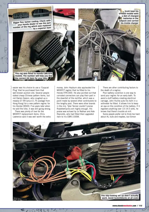  ??  ?? cooling. Check with Bigger fins: better to see the part your Honda dealer which was replaced number of the reg by a superior item This reg was fitted to Honda CBR/VFR models. The number will help you find the correct OE item for your bike Scott kept his VFR800 mobile with a diet of charged batteries in the tailpack and carried his trickle charger This tidy-looking set up didn’t actually work. Avoid Scotchbloc­ks at all costs