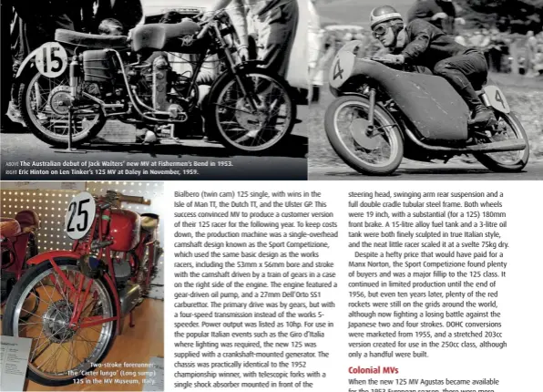  ??  ?? ABOVE The Australian debut of Jack Walters’ new MV at Fishermen’s Bend in 1953. RIGHT Eric Hinton on Len Tinker’s 125 MV at Daley in November, 1959. Two-stroke forerunner; The ‘Carter lungo’ (Long sump) 125 in the MV Museum, Italy.