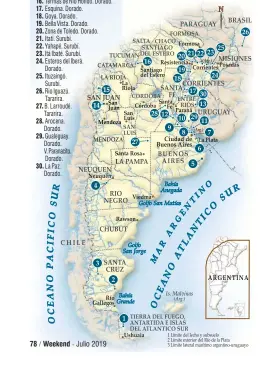  ??  ?? 1. Río Grande, Tierra del Fuego. Trucha. 2. Río Santa Cruz. Trucha. 3. Lago Strobel, Santa Cruz. Trucha 4. Limay Medio y Superior. Trucha. 5. Salada de Madariaga. Pejerrey. 6. Berisso. Pejerrey. 7. Río de la Plata. Patí y pejerrey. 8. San Fernando. Patí. 9. San Pedro. Tararira. 10. San Nicolás. Patí. 11. Carmelo, Uruguay. Patí. 12. Rosario. Tararira. 13. Concordia. Dorado y boga. 14. Punta Negra. Pejerrey. 15. Cuesta del Viento. Pejerrey. 16. Termas de Río Hondo. Dorado. 17. Esquina. Dorado. 18. Goya. Dorado. 19. Bella Vista. Dorado. 20. Zona de Toledo. Dorado. 21. Itatí. Surubí. 22. Yahapé. Surubí. 23. Itá Ibaté. Surubí. 24. Esteros del Iberá. Dorado. 25. Ituzaingó. Surubí. 26. Río Iguazú. Tararira. 27. B. Larroudé. Tararira. 28. Arocena. Dorado. 29. Gualeguay. Dorado. V. Paranacito. Dorado. 30. La Paz. Dorado.