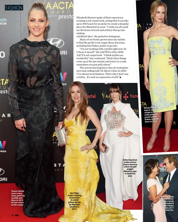  ??  ?? Teresa Palmer wore a sexy sheer gown by Camilla and Marc in 2015 for her return to the carpet. Isla Fisher made a lasting impression in a bold yellow design by Monique Lhuillier in 2017. Delta Goodrem made a brave choice wearing a floor-length angelic Mikael D cape in April this year. Nicole Kidman kept it chic and simple in an embroidere­d pastel yellow Erdem cocktail dress in 2013. Rebecca Rigg, in neutral tones, shared a laugh with husband Simon Baker at the 2017 AACTAS.