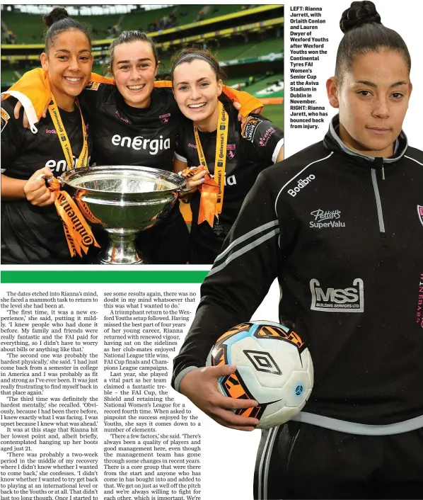  ??  ?? LEFT: Rianna Jarrett, with Orlaith Conlon and Lauren Dwyerof Wexford Youths after Wexford Youths won the Continenta­l Tyres FAI Women’s Senior Cup at the Aviva Stadium in Dublin in November. RIGHT: Rianna Jarett, who has bounced back from injury.
