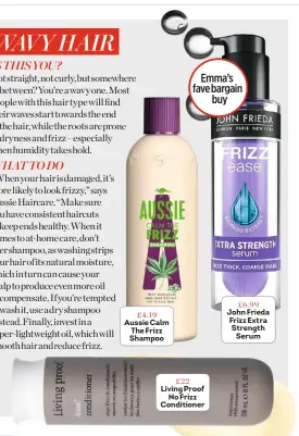  ??  ?? £4.19 Aussie Calm The Frizz Shampoo Emma’s fave bargain buy £22 Living Proof No Frizz Conditione­r £6.99 John Frieda Frizz Extra Strength Serum