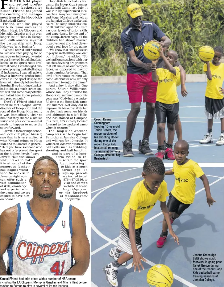  ?? (Photos: Alty Benjamin Jr) ?? Kimani Ffriend had brief stints with a number of NBA teams including the LA Clippers, Memphis Grizzlies and Miami Heat before moving to Europe to play in several of its top leagues. Coach Duane Cunningham teaches 10-year-old Tariek Brown, the proper position of his shooting elbow during one of the recent Hoop Kidz basketball training sessions at Jamaica College. Joshua Greenidge(left) shows quick footwork in going past Tariek Brown during one of the recent Hoop Kidz basketball camp training sessions at Jamaica College.