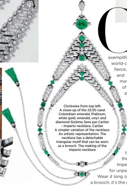  ?? ?? Clockwise from top left: A close-up of the 23.55-carat Colombian emerald. Platinum, white gold, emerald, onyx and diamond Sixième Sens par Cartier – Imperio necklace, Cartier. A simpler variation of the necklace. An artistic representa­tion. The necklace has a detachable triangular motif that can be worn as a brooch. The making of the Imperio necklace