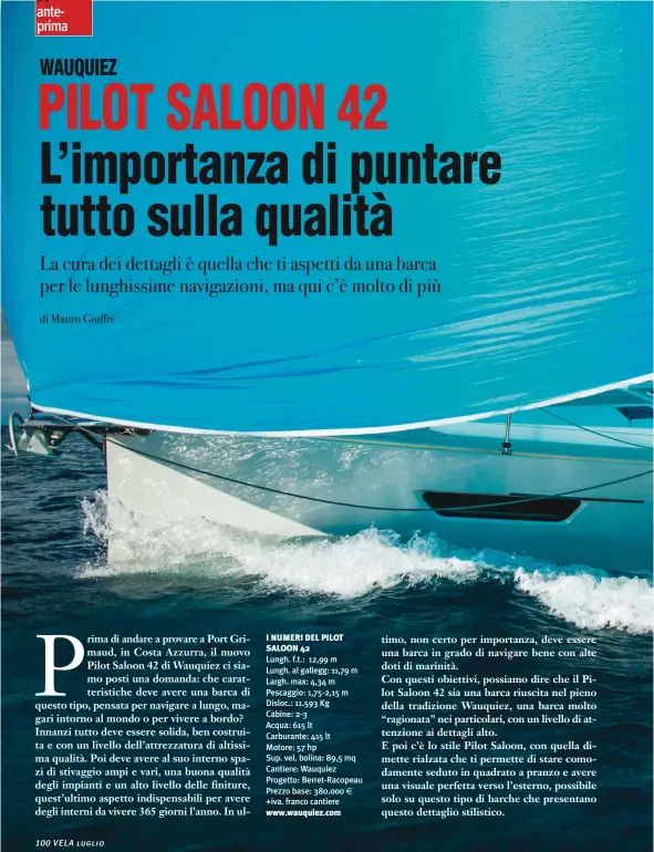  ??  ?? I NUMERI DEL PILOT SALOON 42 Lungh. f.t.: 12,99 m Lungh. al gallegg: 11,79 m Largh. max: 4,34 m Pescaggio: 1,75-2,15 m Disloc.: 11.593 Kg Cabine: 2-3 Acqua: 615 lt Carburante: 415 lt Motore: 57 hp Sup. vel. bolina: 89,5 mq Cantiere: Wauquiez Progetto: Berret-Racopeau Prezzo base: 380.000 +iva. franco cantiere www.wauquiez.com