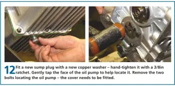 ??  ?? 12
Fit a new sump plug with a new copper washer – hand-tighten it with a 3/8in ratchet. Gently tap the face of the oil pump to help locate it. Remove the two bolts locating the oil pump – the cover needs to be fitted.